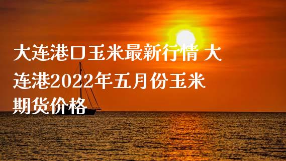 大连港口玉米最新行情 大连港2022年五月份玉米期货价格_https://www.iteshow.com_股指期货_第2张