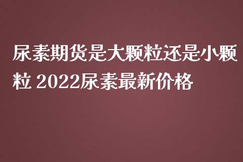 尿素期货是大颗粒还是小颗粒 2022尿素最新价格_https://www.iteshow.com_原油期货_第2张