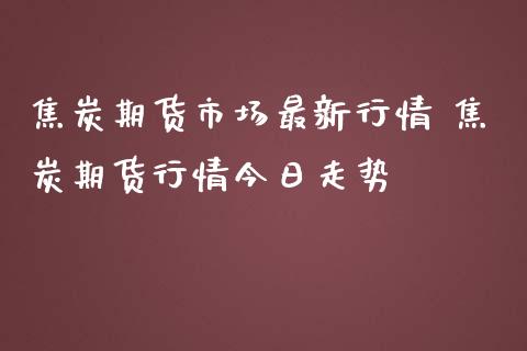 焦炭期货市场最新行情 焦炭期货行情今日走势_https://www.iteshow.com_商品期货_第2张