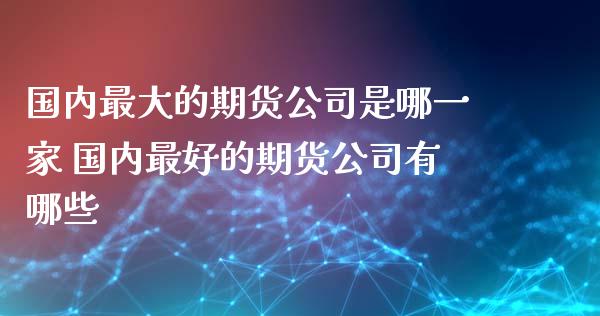 国内最大的期货公司是哪一家 国内最好的期货公司有哪些_https://www.iteshow.com_期货手续费_第2张