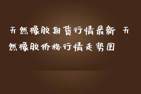 天然橡胶期货行情最新 天然橡胶价格行情走势图_https://www.iteshow.com_商品期权_第2张