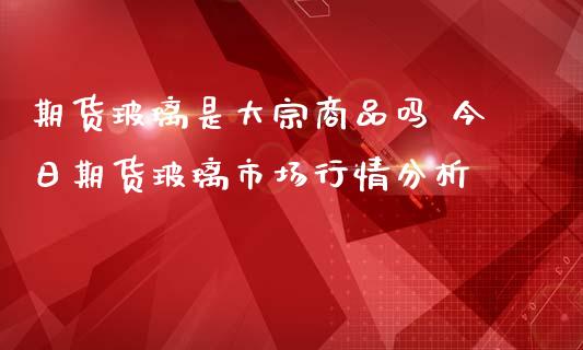 期货玻璃是大宗商品吗 今日期货玻璃市场行情分析_https://www.iteshow.com_股指期货_第2张