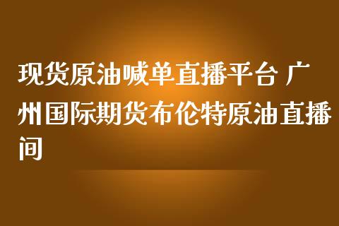 现货原油喊单直播平台 广州国际期货布伦特原油直播间_https://www.iteshow.com_期货手续费_第2张