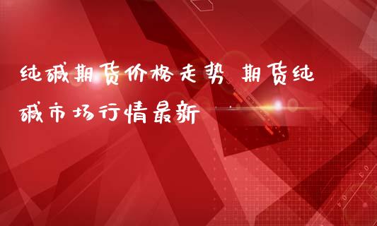 纯碱期货价格走势 期货纯碱市场行情最新_https://www.iteshow.com_期货百科_第2张