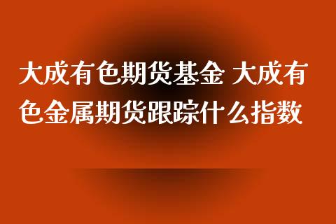 大成有色期货基金 大成有色金属期货跟踪什么指数_https://www.iteshow.com_股指期货_第2张