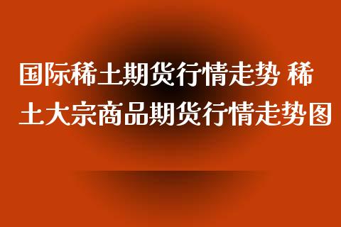 国际稀土期货行情走势 稀土大宗商品期货行情走势图_https://www.iteshow.com_期货交易_第2张