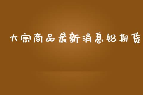 大宗商品最新消息铝期货_https://www.iteshow.com_期货品种_第2张