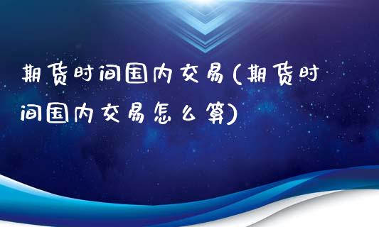 期货时间国内交易(期货时间国内交易怎么算)_https://www.iteshow.com_商品期货_第1张