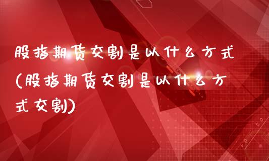 股指期货交割是以什么方式(股指期货交割是以什么方式交割)_https://www.iteshow.com_期货开户_第1张