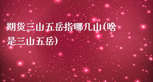 期货三山五岳指哪几山(啥是三山五岳)_https://www.iteshow.com_期货百科_第1张