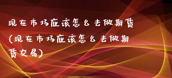 现在市场应该怎么去做期货(现在市场应该怎么去做期货交易)_https://www.iteshow.com_期货公司_第1张