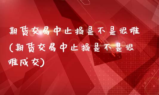 期货交易中止损是不是很难(期货交易中止损是不是很难成交)_https://www.iteshow.com_期货公司_第1张