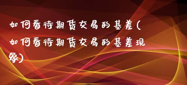 如何看待期货交易的基差(如何看待期货交易的基差现象)_https://www.iteshow.com_期货知识_第1张