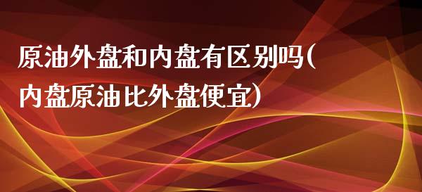 原油外盘和内盘有区别吗(内盘原油比外盘便宜)_https://www.iteshow.com_黄金期货_第1张