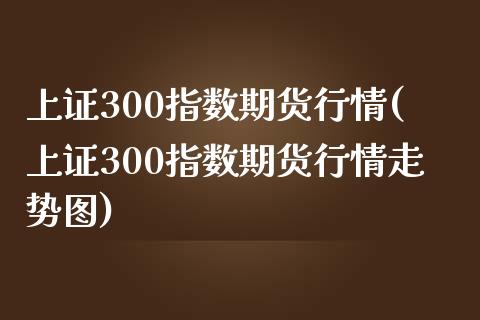 上证300指数期货行情(上证300指数期货行情走势图)_https://www.iteshow.com_期货开户_第1张