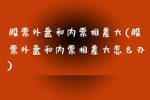 股票外盘和内票相差大(股票外盘和内票相差大怎么办)_https://www.iteshow.com_期货手续费_第1张