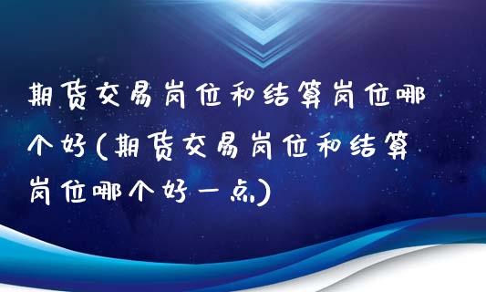 期货交易岗位和结算岗位哪个好(期货交易岗位和结算岗位哪个好一点)_https://www.iteshow.com_商品期货_第1张