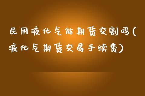 民用液化气能期货交割吗(液化气期货交易手续费)_https://www.iteshow.com_商品期权_第1张