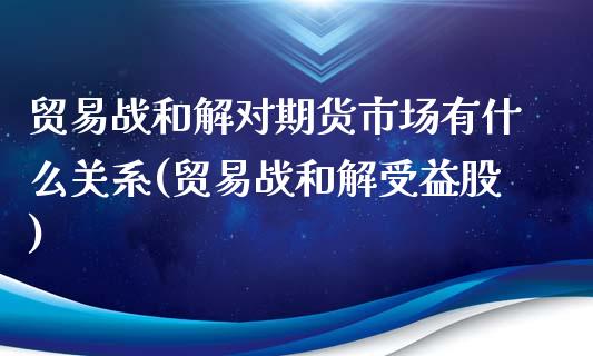 贸易战和解对期货市场有什么关系(贸易战和解受益股)_https://www.iteshow.com_商品期权_第1张