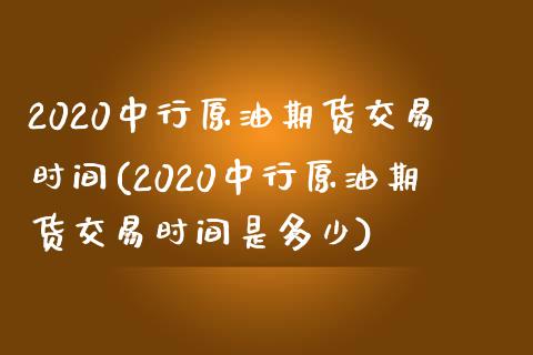 2020中行原油期货交易时间(2020中行原油期货交易时间是多少)_https://www.iteshow.com_期货品种_第1张