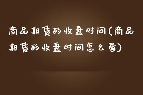 商品期货的收盘时间(商品期货的收盘时间怎么看)_https://www.iteshow.com_基金_第1张