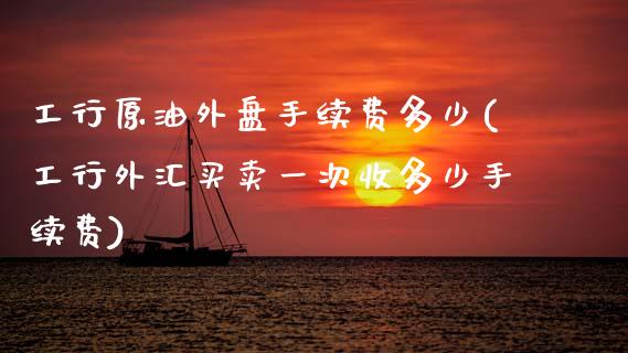 工行原油外盘手续费多少(工行外汇买卖一次收多少手续费)_https://www.iteshow.com_期货手续费_第1张