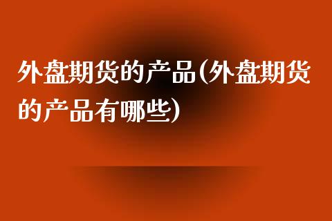 外盘期货的产品(外盘期货的产品有哪些)_https://www.iteshow.com_商品期货_第1张