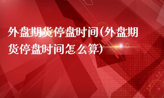 外盘期货停盘时间(外盘期货停盘时间怎么算)_https://www.iteshow.com_基金_第1张