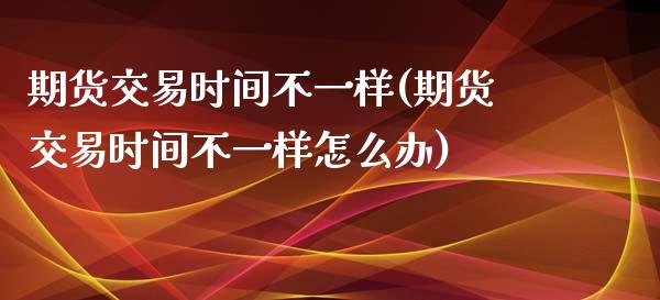 期货交易时间不一样(期货交易时间不一样怎么办)_https://www.iteshow.com_期货公司_第1张