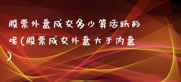 股票外盘成交多少算活跃的呢(股票成交外盘大于内盘)_https://www.iteshow.com_期货交易_第1张