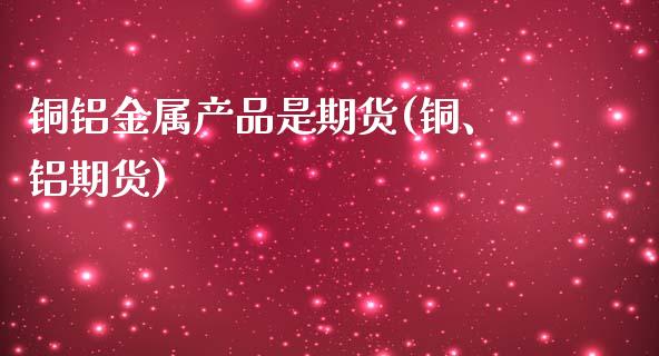 铜铝金属产品是期货(铜、铝期货)_https://www.iteshow.com_商品期货_第1张