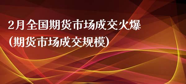 2月全国期货市场成交火爆(期货市场成交规模)_https://www.iteshow.com_期货知识_第1张