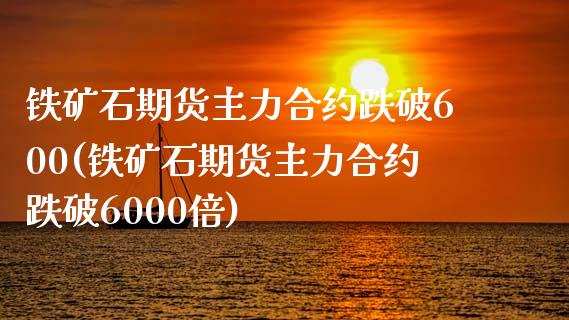 铁矿石期货主力合约跌破600(铁矿石期货主力合约跌破6000倍)_https://www.iteshow.com_期货交易_第1张