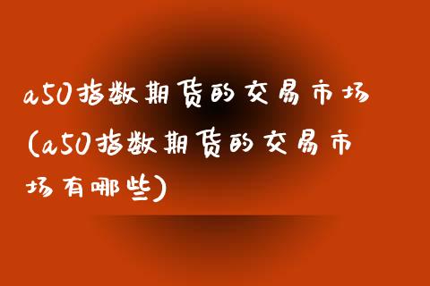 a50指数期货的交易市场(a50指数期货的交易市场有哪些)_https://www.iteshow.com_期货开户_第1张