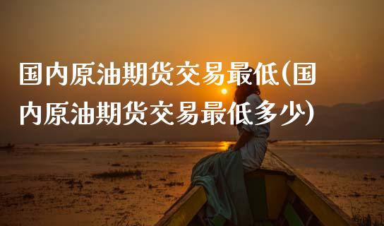 国内原油期货交易最低(国内原油期货交易最低多少)_https://www.iteshow.com_期货手续费_第1张