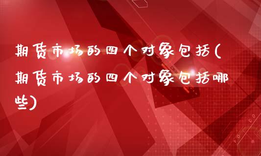 期货市场的四个对象包括(期货市场的四个对象包括哪些)_https://www.iteshow.com_期货品种_第1张