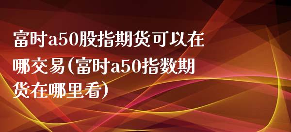 富时a50股指期货可以在哪交易(富时a50指数期货在哪里看)_https://www.iteshow.com_期货手续费_第1张