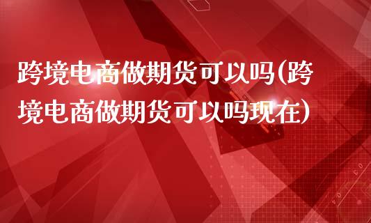 跨境电商做期货可以吗(跨境电商做期货可以吗现在)_https://www.iteshow.com_期货知识_第1张