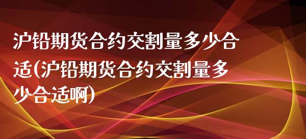 沪铅期货合约交割量多少合适(沪铅期货合约交割量多少合适啊)_https://www.iteshow.com_期货交易_第1张