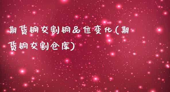 期货铜交割铜品位变化(期货铜交割仓库)_https://www.iteshow.com_原油期货_第1张