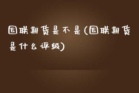 国联期货是不是(国联期货是什么评级)_https://www.iteshow.com_期货品种_第1张