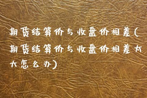 期货结算价与收盘价相差(期货结算价与收盘价相差太大怎么办)_https://www.iteshow.com_期货交易_第1张