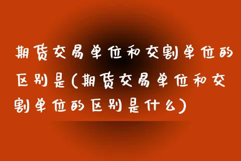 期货交易单位和交割单位的区别是(期货交易单位和交割单位的区别是什么)_https://www.iteshow.com_期货知识_第1张