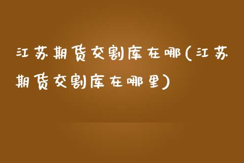 江苏期货交割库在哪(江苏期货交割库在哪里)_https://www.iteshow.com_期货手续费_第1张