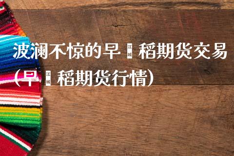 波澜不惊的早籼稻期货交易(早籼稻期货行情)_https://www.iteshow.com_期货交易_第1张