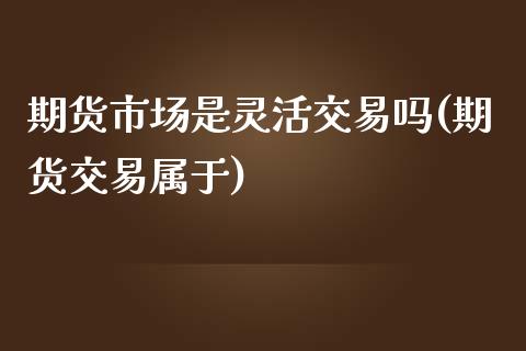 期货市场是灵活交易吗(期货交易属于)_https://www.iteshow.com_期货百科_第1张