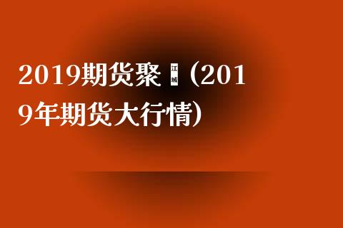 2019期货聚烯(2019年期货大行情)_https://www.iteshow.com_期货手续费_第1张