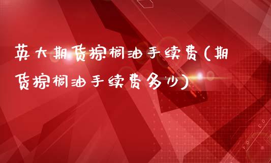 英大期货棕榈油手续费(期货棕榈油手续费多少)_https://www.iteshow.com_期货手续费_第1张