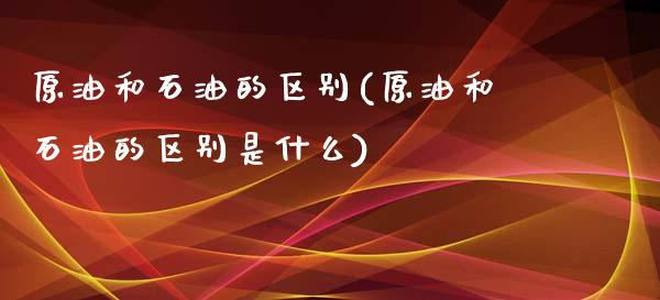 原油和石油的区别(原油和石油的区别是什么)_https://www.iteshow.com_基金_第1张