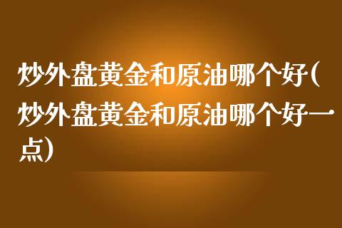 炒外盘黄金和原油哪个好(炒外盘黄金和原油哪个好一点)_https://www.iteshow.com_期货品种_第1张